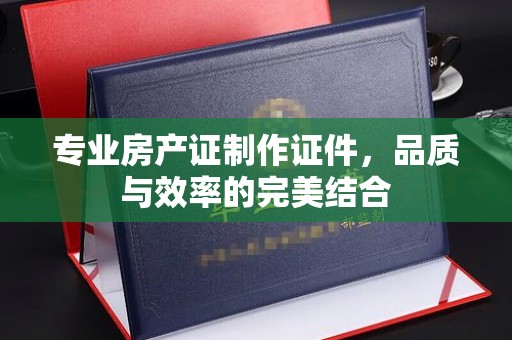 乐亭专业房产证制作证件，品质与效率的完美结合
