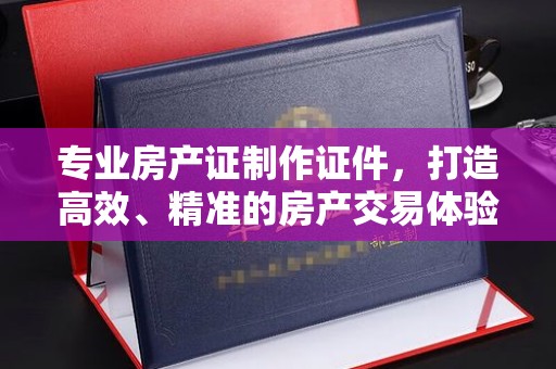 乐亭专业房产证制作证件，打造高效、精准的房产交易体验