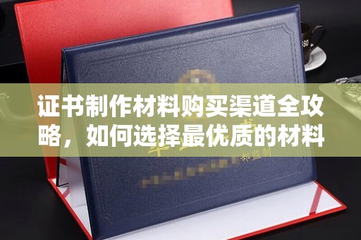 乐亭证书制作材料购买渠道全攻略，如何选择最优质的材料